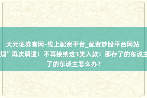 天元证券官网-线上配资平台_配资炒股平台网站 银行“新规”再次调遣！不再接纳这3类入款！那存了的东谈主怎么办？