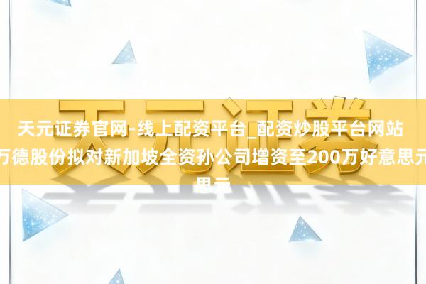 天元证券官网-线上配资平台_配资炒股平台网站 万德股份拟对新加坡全资孙公司增资至200万好意思元