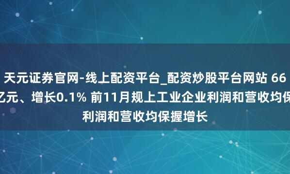 天元证券官网-线上配资平台_配资炒股平台网站 66268.6亿元、增长0.1% 前11月规上工业企业利润和营收均保握增长