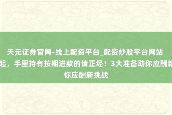天元证券官网-线上配资平台_配资炒股平台网站 12月起，手里持有按期进款的请正经！3大准备助你应酬新挑战