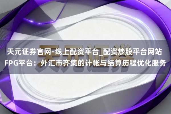 天元证券官网-线上配资平台_配资炒股平台网站 FPG平台：外汇市齐集的计帐与结算历程优化服务