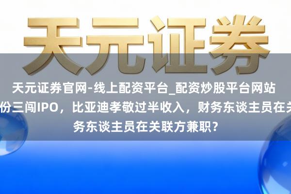 天元证券官网-线上配资平台_配资炒股平台网站 好意思联股份三闯IPO，比亚迪孝敬过半收入，财务东谈主员在关联方兼职？