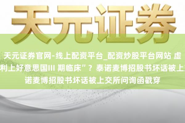天元证券官网-线上配资平台_配资炒股平台网站 虚构FDA特批“顺利上好意思国III 期临床”？泰诺麦博招股书坏话被上交所问询函戳穿