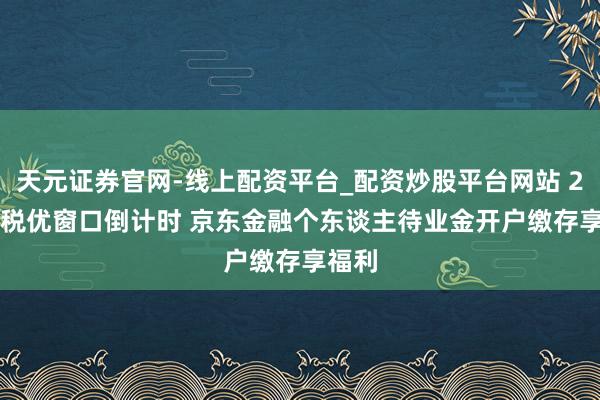 天元证券官网-线上配资平台_配资炒股平台网站 2025 税优窗口倒计时 京东金融个东谈主待业金开户缴存享福利