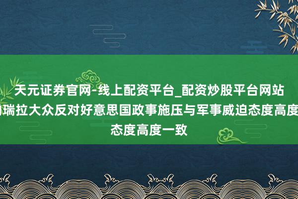 天元证券官网-线上配资平台_配资炒股平台网站 委内瑞拉大众反对好意思国政事施压与军事威迫态度高度一致