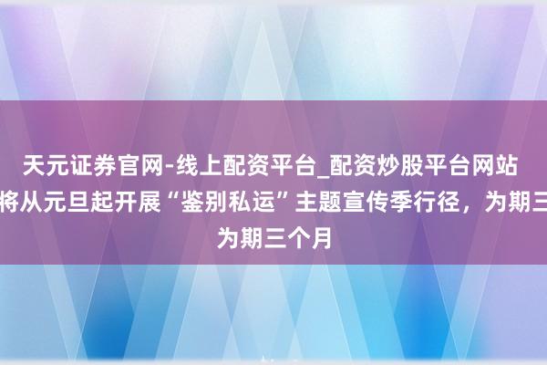天元证券官网-线上配资平台_配资炒股平台网站 海南将从元旦起开展“鉴别私运”主题宣传季行径，为期三个月
