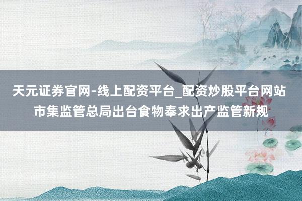 天元证券官网-线上配资平台_配资炒股平台网站 市集监管总局出台食物奉求出产监管新规