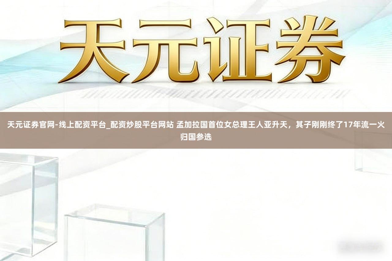 天元证券官网-线上配资平台_配资炒股平台网站 孟加拉国首位女总理王人亚升天，其子刚刚终了17年流一火归国参选