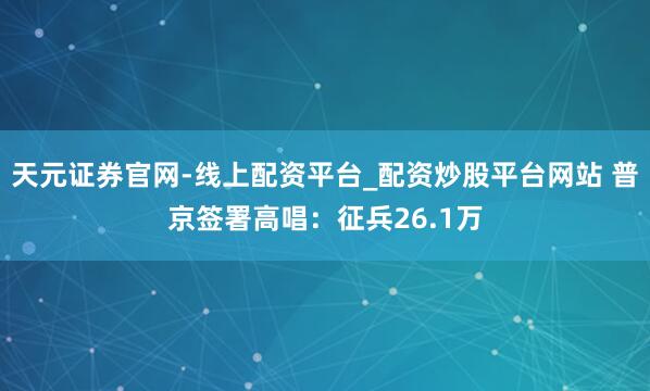 天元证券官网-线上配资平台_配资炒股平台网站 普京签署高唱：征兵26.1万