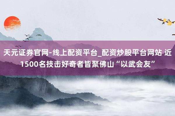 天元证券官网-线上配资平台_配资炒股平台网站 近1500名技击好奇者皆聚佛山“以武会友”