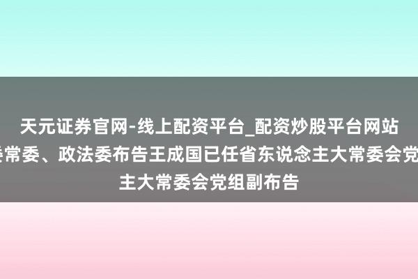 天元证券官网-线上配资平台_配资炒股平台网站 浙江省委常委、政法委布告王成国已任省东说念主大常委会党组副布告