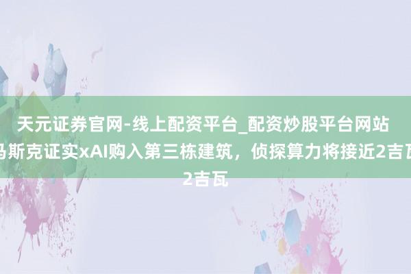 天元证券官网-线上配资平台_配资炒股平台网站 马斯克证实xAI购入第三栋建筑，侦探算力将接近2吉瓦