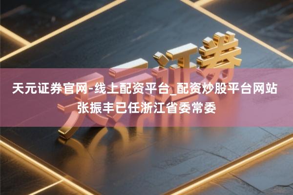 天元证券官网-线上配资平台_配资炒股平台网站 张振丰已任浙江省委常委