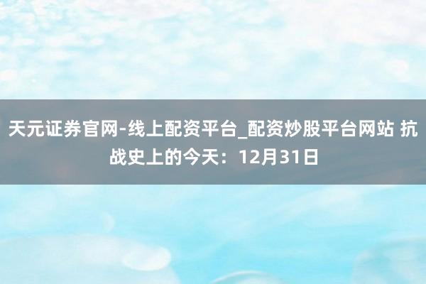 天元证券官网-线上配资平台_配资炒股平台网站 抗战史上的今天：12月31日