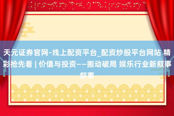 天元证券官网-线上配资平台_配资炒股平台网站 精彩抢先看 | 价值与投资——搬动破局 娱乐行业新叙事