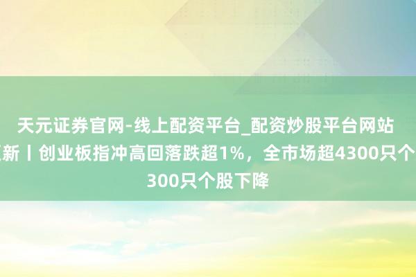 天元证券官网-线上配资平台_配资炒股平台网站 转动更新丨创业板指冲高回落跌超1%，全市场超4300只个股下降
