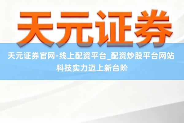 天元证券官网-线上配资平台_配资炒股平台网站 科技实力迈上新台阶