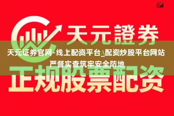 天元证券官网-线上配资平台_配资炒股平台网站 严督实查筑牢安全防地