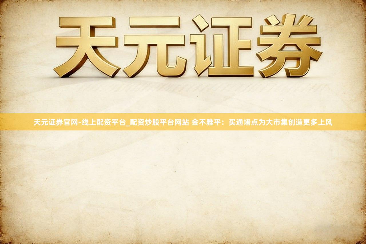 天元证券官网-线上配资平台_配资炒股平台网站 金不雅平：买通堵点为大市集创造更多上风