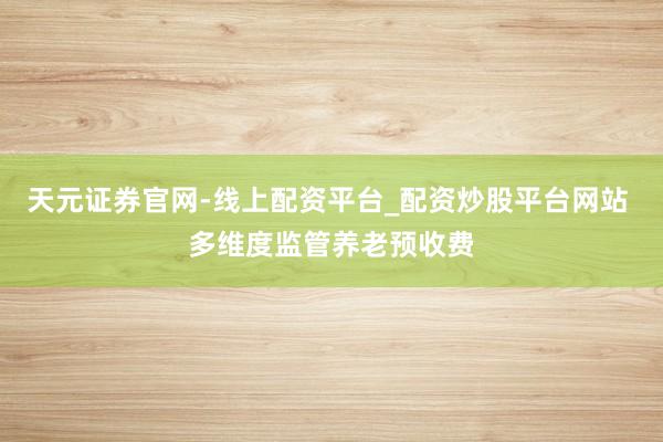 天元证券官网-线上配资平台_配资炒股平台网站 多维度监管养老预收费