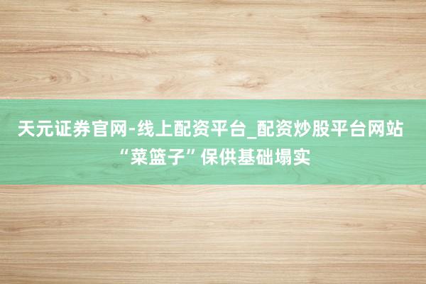 天元证券官网-线上配资平台_配资炒股平台网站 “菜篮子”保供基础塌实