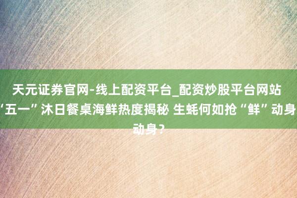 天元证券官网-线上配资平台_配资炒股平台网站 “五一”沐日餐桌海鲜热度揭秘 生蚝何如抢“鲜”动身？