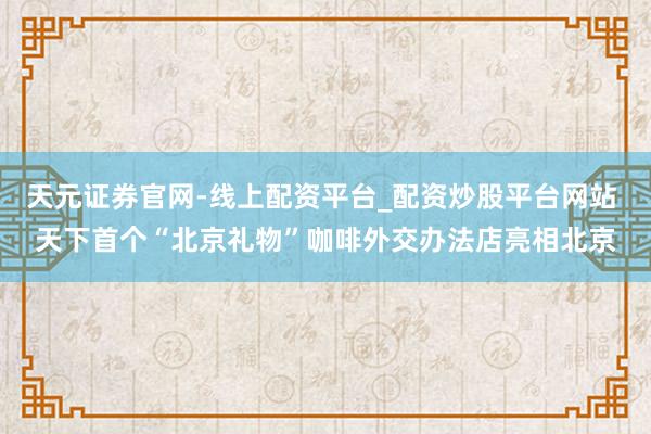 天元证券官网-线上配资平台_配资炒股平台网站 天下首个“北京礼物”咖啡外交办法店亮相北京