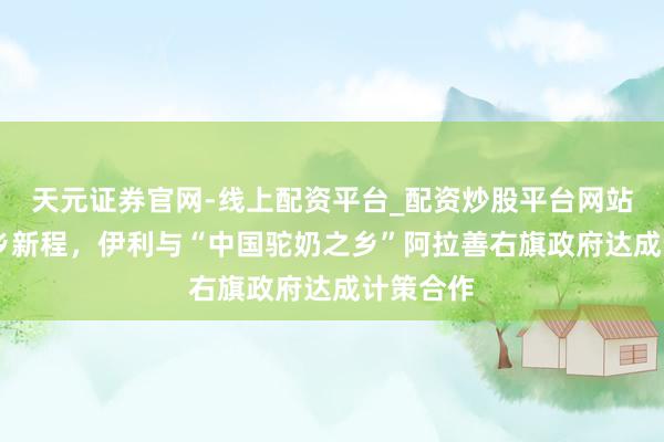 天元证券官网-线上配资平台_配资炒股平台网站 共启驼乡新程，伊利与“中国驼奶之乡”阿拉善右旗政府达成计策合作