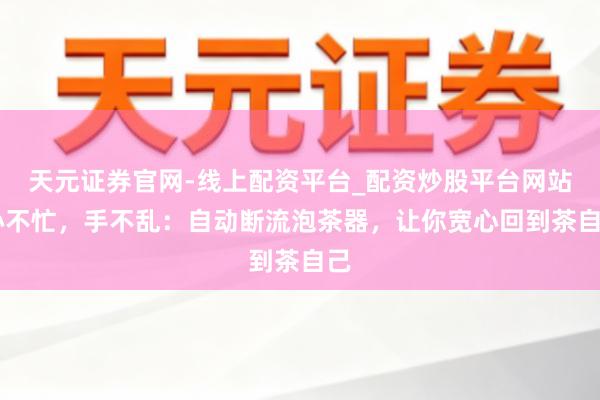 天元证券官网-线上配资平台_配资炒股平台网站 心不忙，手不乱：自动断流泡茶器，让你宽心回到茶自己