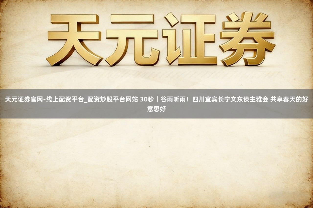 天元证券官网-线上配资平台_配资炒股平台网站 30秒｜谷雨听雨！四川宜宾长宁文东谈主雅会 共享春天的好意思好