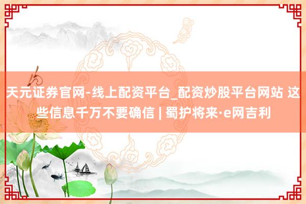 天元证券官网-线上配资平台_配资炒股平台网站 这些信息千万不要确信 | 蜀护将来·e网吉利