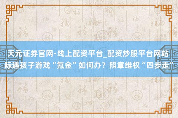天元证券官网-线上配资平台_配资炒股平台网站 际遇孩子游戏“氪金”如何办？照章维权“四步走”