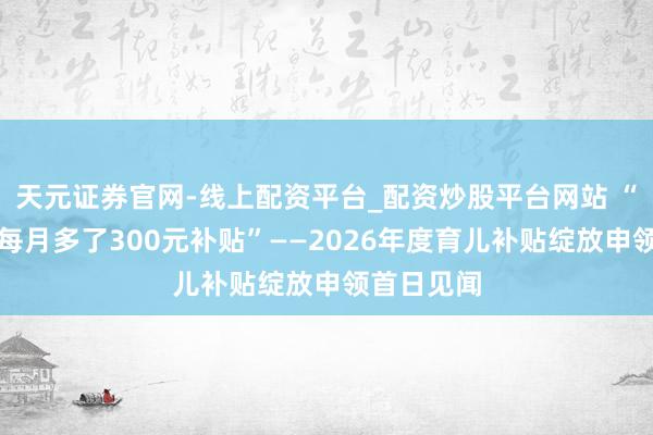 天元证券官网-线上配资平台_配资炒股平台网站 “育儿家庭每月多了300元补贴”——2026年度育儿补贴绽放申领首日见闻