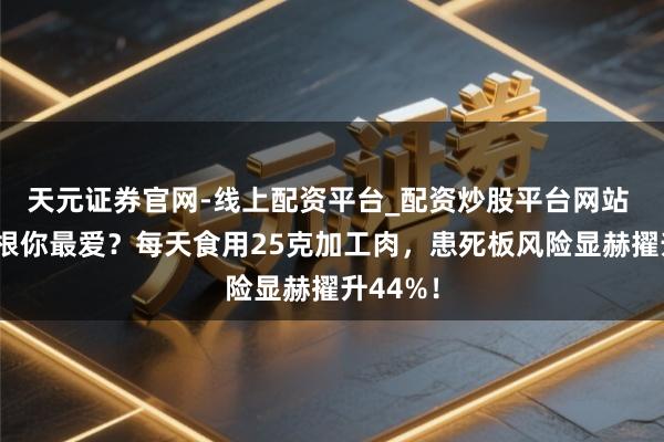 天元证券官网-线上配资平台_配资炒股平台网站 香肠培根你最爱？每天食用25克加工肉，患死板风险显赫擢升44%！