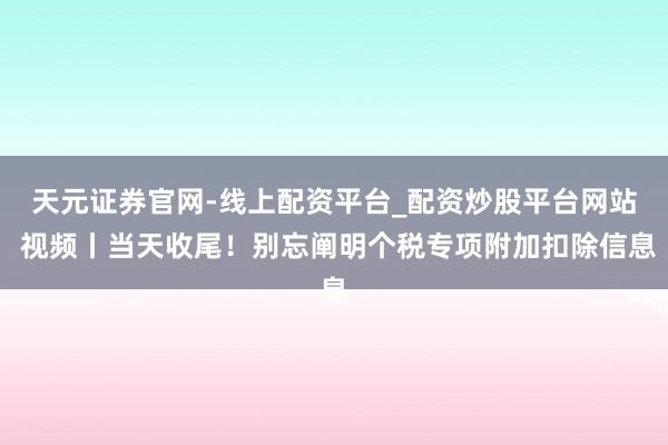 天元证券官网-线上配资平台_配资炒股平台网站 视频丨当天收尾！别忘阐明个税专项附加扣除信息