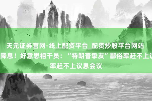 天元证券官网-线上配资平台_配资炒股平台网站 事关9月降息！好意思相干员：“特朗普挚友”鄙俗率赶不上议息会议