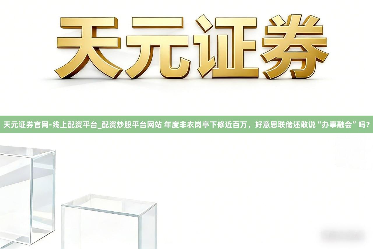 天元证券官网-线上配资平台_配资炒股平台网站 年度非农岗亭下修近百万，好意思联储还敢说“办事融会”吗？