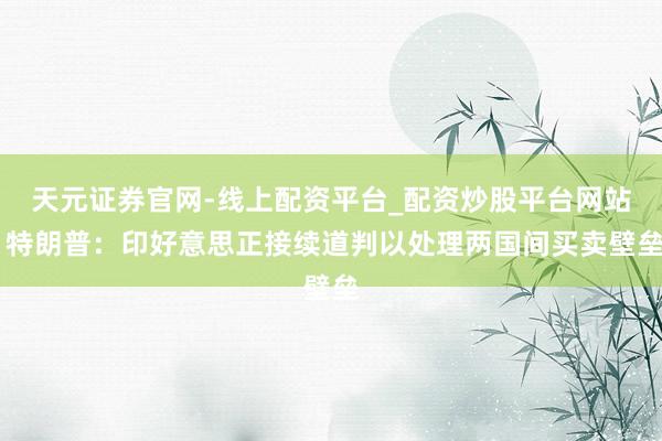 天元证券官网-线上配资平台_配资炒股平台网站 特朗普：印好意思正接续道判以处理两国间买卖壁垒