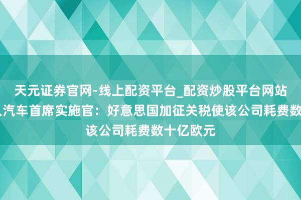 天元证券官网-线上配资平台_配资炒股平台网站 德国人人汽车首席实施官：好意思国加征关税使该公司耗费数十亿欧元