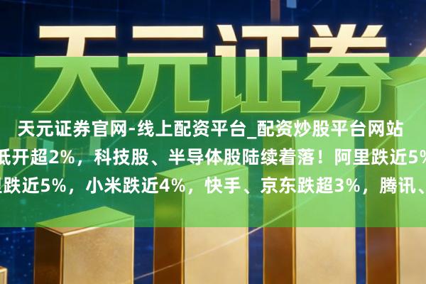 天元证券官网-线上配资平台_配资炒股平台网站 港股早评：三大指数均低开超2%，科技股、半导体股陆续着落！阿里跌近5%，小米跌近4%，快手、京东跌超3%，腾讯、好意思团跌近3%