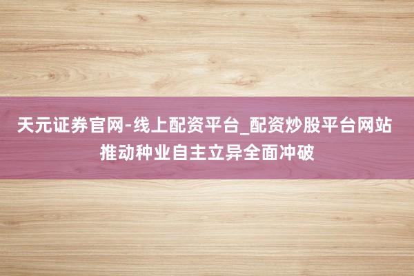 天元证券官网-线上配资平台_配资炒股平台网站 推动种业自主立异全面冲破