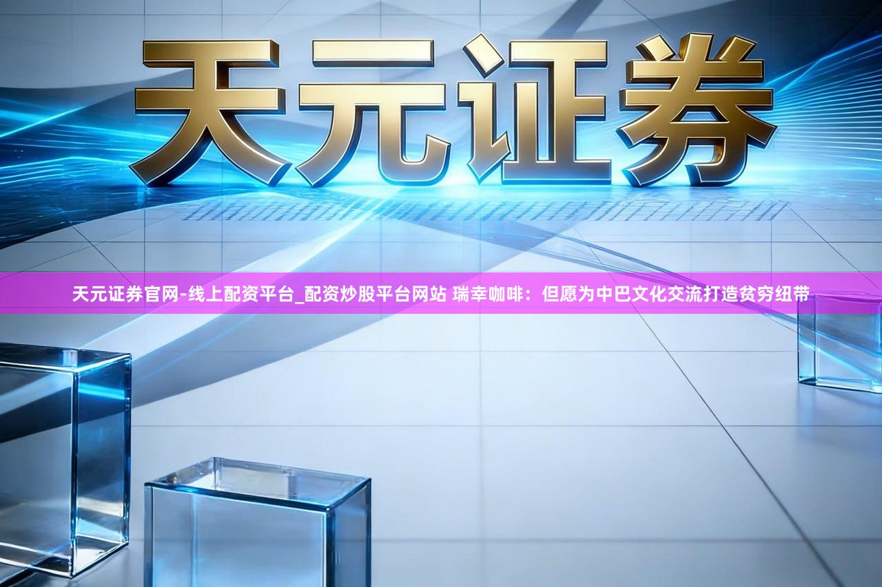 天元证券官网-线上配资平台_配资炒股平台网站 瑞幸咖啡：但愿为中巴文化交流打造贫穷纽带