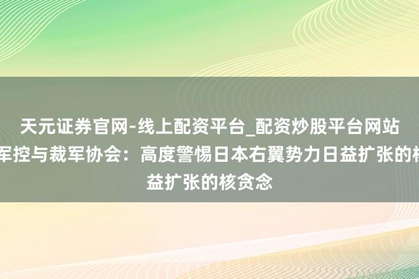 天元证券官网-线上配资平台_配资炒股平台网站 中国军控与裁军协会：高度警惕日本右翼势力日益扩张的核贪念