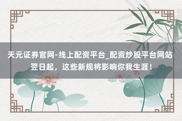 天元证券官网-线上配资平台_配资炒股平台网站 翌日起，这些新规将影响你我生涯！
