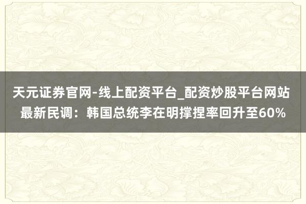 天元证券官网-线上配资平台_配资炒股平台网站 最新民调：韩国总统李在明撑捏率回升至60%