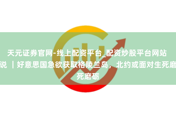 天元证券官网-线上配资平台_配资炒股平台网站 图说 ｜好意思国急欲获取格陵兰岛，北约或面对生死磨砺
