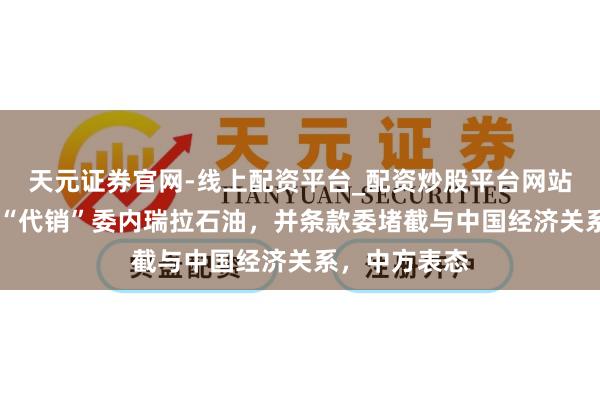 天元证券官网-线上配资平台_配资炒股平台网站 好意思国将“代销”委内瑞拉石油，并条款委堵截与中国经济关系，中方表态