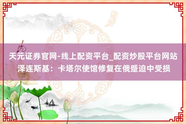 天元证券官网-线上配资平台_配资炒股平台网站 泽连斯基：卡塔尔使馆修复在俄蹙迫中受损