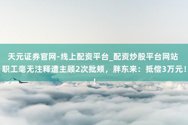 天元证券官网-线上配资平台_配资炒股平台网站 职工毫无注释遭主顾2次批颊，胖东来：抵偿3万元！