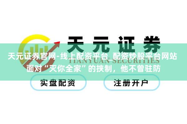 天元证券官网-线上配资平台_配资炒股平台网站 面对“灭你全家”的挟制，他不曾驻防
